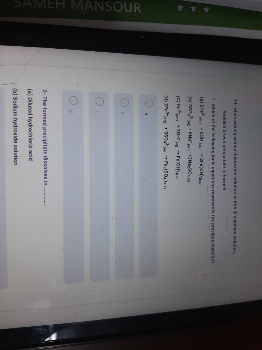 * **
SAMEH MANSOUR
14- when adding sodium hydroxide solution to iron III sulphate solution,
Reddish brown precipitate is formed.
1- Which of the fo!lowing ionic equations represents the previous reaction?
(a) 2FE3+
(aq)
+ 60H (ag) + 2Fe(OH)3(aq)
(b) 3s042 (ag) + 6Na* (ag) →3N22SO4 (s)
(C) Fe3a
(ag) +30H (ag) → Fe(OH)3(s)
(d) 2FE3+
(aq)
+ 3s0,2-
(aq) → Fe2(SO4)3(s)
a
2- The formed precipitate dissolves in .
(a) Diluted hydrochloric acid
(b) Sodium hydroxide solution
