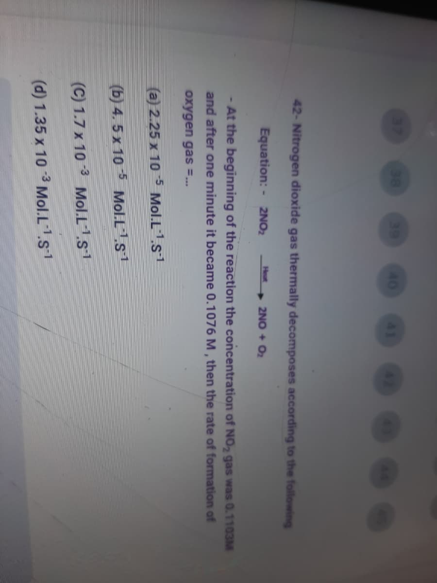 ·98
38
39
40
41
42- Nitrogen dioxide gas thermally decomposes according to the following
Equation: - 2NO2
Heat
2NO + O2
At the beginning of the reaction the concentration of NO,2 gas was 0.1103M
and after one minute it became 0.1076 M, then the rate of formation of
oxygen gas =...
(a) 2.25 x 10 5 Mol.L1.s1
(b) 4. 5 x 10 5 Mol.Ls1
(C) 1.7 x 10 3 Mol.L1.s1
(d) 1.35 x 10 3 Mol.L1s1
