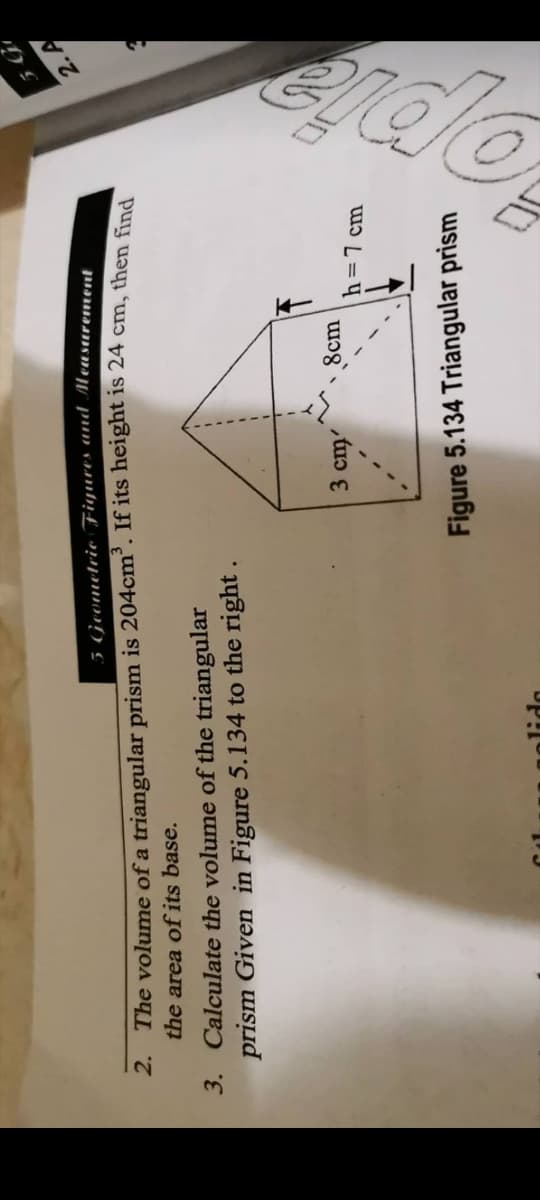5 Geometrie Fiyures und Measarement
2. A
2. The volume of a triangular prism is 204cm. If its height is 24 cm, then find
the area of its base.
3. Calculate the volume of the triangular
prism Given in Figure 5.134 to the right
3 cm
8cm
h=7 cm
Figure 5.134 Triangular prism
