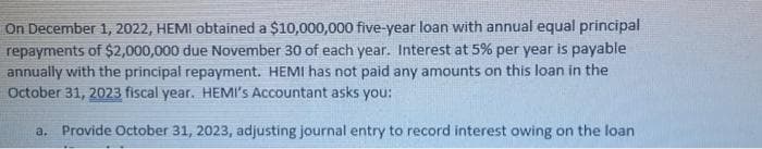 On December 1, 2022, HEMI obtained a $10,000,000 five-year loan with annual equal principal
repayments of $2,000,000 due November 30 of each year. Interest at 5% per year is payable
annually with the principal repayment. HEMI has not paid any amounts on this loan in the
October 31, 2023 fiscal year. HEMI's Accountant asks you:
a. Provide October 31, 2023, adjusting journal entry to record interest owing on the loan