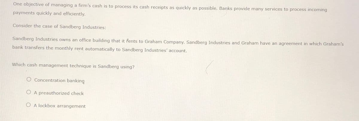 One objective of managing a firm's cash is to process its cash receipts as quickly as possible. Banks provide many services to process incoming
payments quickly and efficiently.
Consider the case of Sandberg Industries:
Sandberg Industries owns an office building that it fents to Graham Company. Sandberg Industries and Graham have an agreement in which Graham's
bank transfers the monthly rent automatically to Sandberg Industries' account.
Which cash management technique is Sandberg using?
O Concentration banking
OA preauthorized check
OA lockbox arrangement