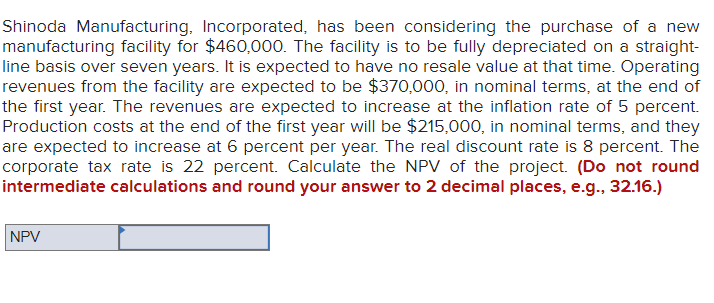 Shinoda Manufacturing, Incorporated, has been considering the purchase of a new
manufacturing facility for $460,000. The facility is to be fully depreciated on a straight-
line basis over seven years. It is expected to have no resale value at that time. Operating
revenues from the facility are expected to be $370,000, in nominal terms, at the end of
the first year. The revenues are expected to increase at the inflation rate of 5 percent.
Production costs at the end of the first year will be $215,000, in nominal terms, and they
are expected to increase at 6 percent per year. The real discount rate is 8 percent. The
corporate tax rate is 22 percent. Calculate the NPV of the project. (Do not round
intermediate calculations and round your answer to 2 decimal places, e.g., 32.16.)
NPV