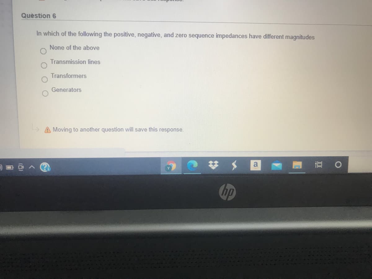 Quèstion 6
In which of the following the positive, negative, and zero sequence impedances have different magnitudes
None of the above
Transmission lines
Transformers
Generators
A Moving to another question will save this response.
梦 $
hp
