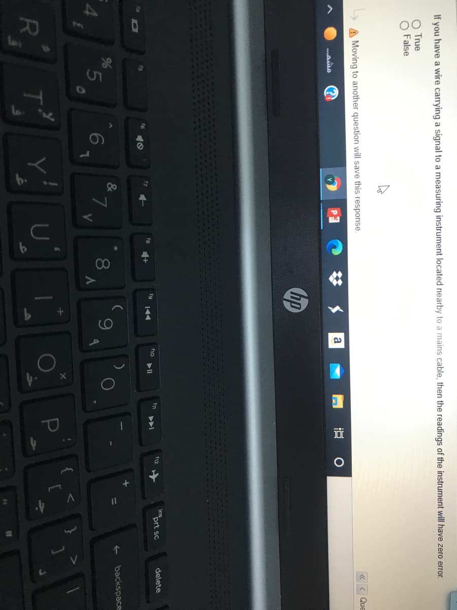 00
If you have a wire carrying a signal to a measuring instrument located nearby to a mains cable, then the readings of the instrument will have zero error.
O True
O False
A Moving to another question will save this response.
くく Que
a
hp
ins
prt sc
delete
fg
fu
f6
%
&
backspace
5
7
{ <
U
