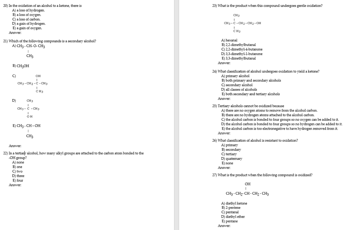 20) In the oxidation of an alcohol to a ketone, there is
23) What is the product when this compound undergoes gentle oxidation?
A) a loss of hydrogen.
B) a loss of oxygen.
C) a loss of carbon.
D) a gain of hydrogen
E) a gain of oxygen.
CH3
CH3 - C - CH2 - CH 2- OH
CH3
Answer:
A) hexanal
B) 2,2-dimethylbutanal
C) 2,2-dimethyl-4-butanone
21) Which of the following compounds is a secondary alcohol?
A) CH3 - CH- O- CH3
D) 3,3-dimethyl-1-butanone
CH3
E) 3,3-dimethylbutanal
Answer:
B) CH3OH
24) What classification of alcohol undergoes oxidation to yield a ketone?
A) primary alcohol
B) both primary and secondary alcohols
C) secondary alcohol
C)
он
CH3 - CH2 -C -CH 3
D) all classes of alcohols
CH3
E) both secondary and tertiary alcohols
Answer:
D)
CH3
25) Tertiary alcohols cannot be oxidized because
CH3 - C - CH3
A) there are no oxygen atoms to remove from the alcohol carbon.
B) there are no hydrogen atoms attached to the alcohol carbon.
C) the alcohol carbon is bonded to four groups so no oxygen can be added to it.
D) the alcohol carbon is bonded to four groups so no hydrogen can be added to it.
E) the alcohol carbon is too electronegative to have hydrogen removed from it.
он
E) CHз-CH-он
Answer:
CH3
26) What classification of alcohol is resistant to oxidation?
A) primary
B) secondary
C) tertiary
D) quaternary
E) none
Answer:
22) In a tertiar alcohol, how many alkyl groups are attached to the carbon atom bonded to the
-OH group?
A) none
B) one
C) two
Answer:
:
D) three
27) What is the product when the following compound is oxidized?
E) four
Answer:
OH
CH3 - CH- CH - CH2 - CH3
A) diethyl ketone
B) 2-pentene
C) pentanal
D) diethyl ether
E) pentane
Answer:
