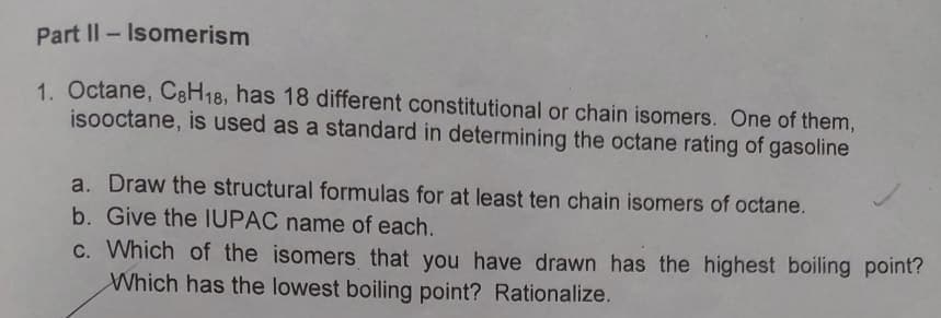 Part II - Isomerism
1. Octane, C8H18, has 18 different constitutional or chain isomers. One of them,
isooctane, is used as a standard in determining the octane rating of gasoline
a. Draw the structural formulas for at least ten chain isomers of octane.
b. Give the IUPAC name of each.
c. Which of the isomers that you have drawn has the highest boiling point?
Which has the lowest boiling point? Rationalize.
