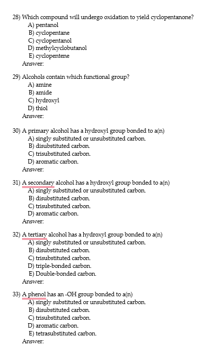 28) Which compound will undergo oxidation to yield cyclopentanone?
A) pentanol
B) cyclopentane
C) cyclopentanol
D) methylcyclobutanol
E) cyclopentene
Answer:
29) Alcohols contain which functional group?
A) amine
B) amide
C) hydroxyl
D) thiol
Answer:
30) A primary alcohol has a hydroxyl group bonded to a(n)
A) singly substituted or unsubstituted carbon.
B) disubstituted carbon.
C) trisubstituted carbon.
D) aromatic carbon.
Answer:
31) A secondary alcohol has a hydroxyl group bonded to a(n)
A) singly substituted or unsubstituted carbon.
B) disubstituted carbon.
C) trisubstituted carbon.
D) aromatic carbon.
Answer:
32) A tertiary alcohol has a hydroxyl group bonded to a(n)
A) singly substituted or unsubstituted carbon.
B) disubstituted carbon.
C) trisubstituted carbon.
D) triple-bonded carbon.
E) Double-bonded carbon.
Answer:
33) A phenol has an -OH group bonded to a(n)
A) singly substituted or unsubstituted carbon.
B) disubstituted carbon.
C) trisubstituted carbon.
D) aromatic carbon.
E) tetrasubstituted carbon.
Answer:
