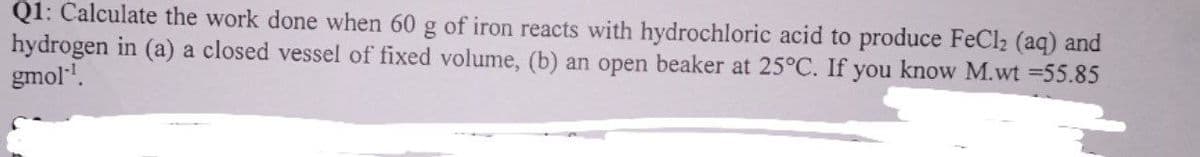 Q1: Calculate the work done when 60 g of iron reacts with hydrochloric acid to produce FeCl₂ (aq) and
hydrogen in (a) a closed vessel of fixed volume, (b) an open beaker at 25°C. If you know M.wt =55.85
gmol-¹.