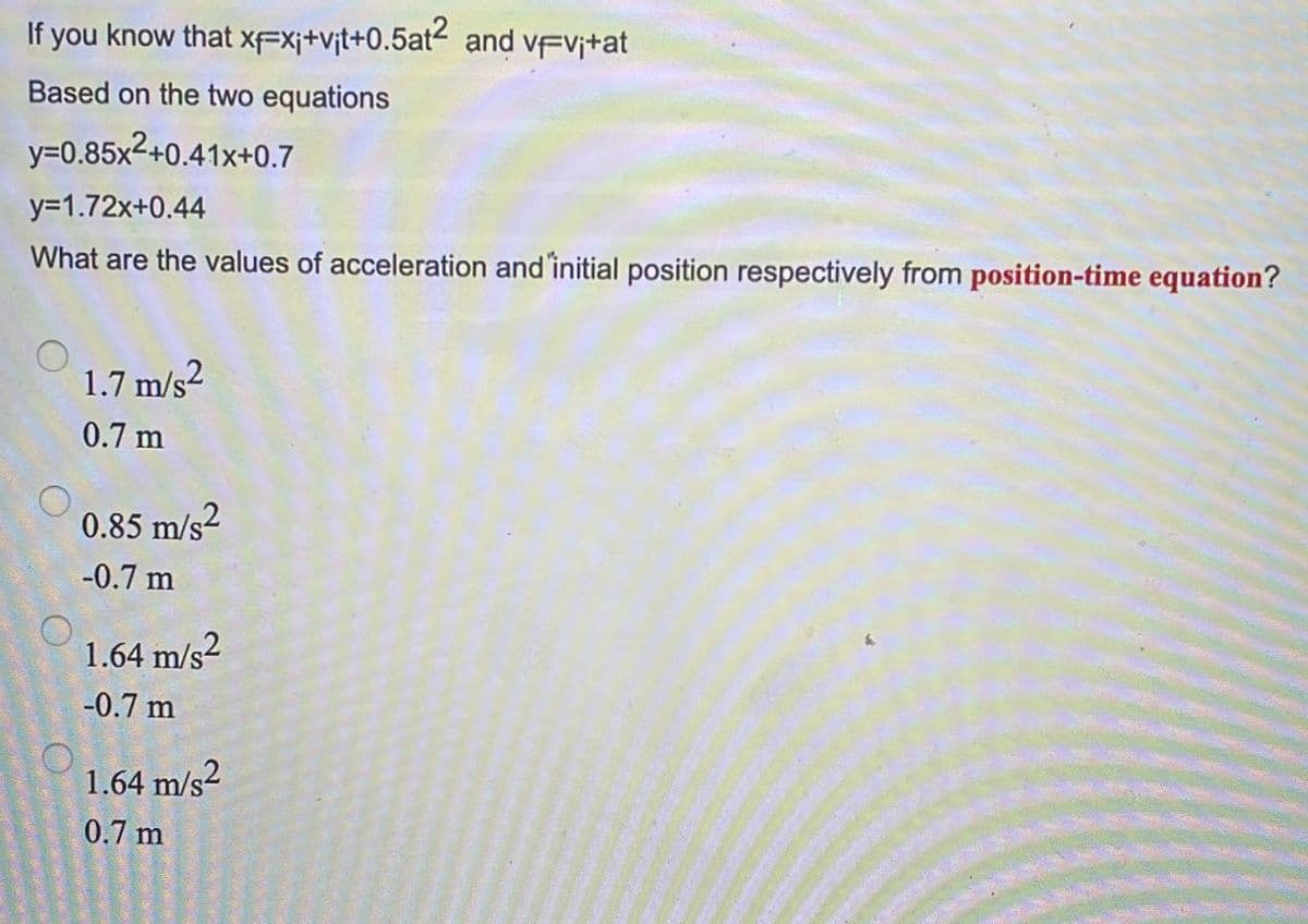 If you know that
Based on the two equations
y=0.85x²+0.41x+0.7
y=1.72x+0.44
What are the values of acceleration and initial position respectively from position-time equation?
1.7 m/s²
0.7 m
0.85 m/s2
-0.7 m
1.64 m/s²
-0.7 m
1.64 m/s2
0.7 m
DA ORIENT EN T
xFX;+vit+0.5at2 and vFvi+at
K