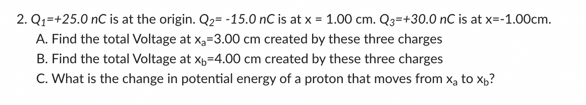 2. Q₁ +25.0 nC is at the origin. Q₂= -15.0 nC is at x = 1.00 cm. Q3=+30.0 nC is at x=-1.00cm.
A. Find the total Voltage at x₂=3.00 cm created by these three charges
B. Find the total Voltage at x₁=4.00 cm created by these three charges
C. What is the change in potential energy of a proton that moves from x₂ to x₁?