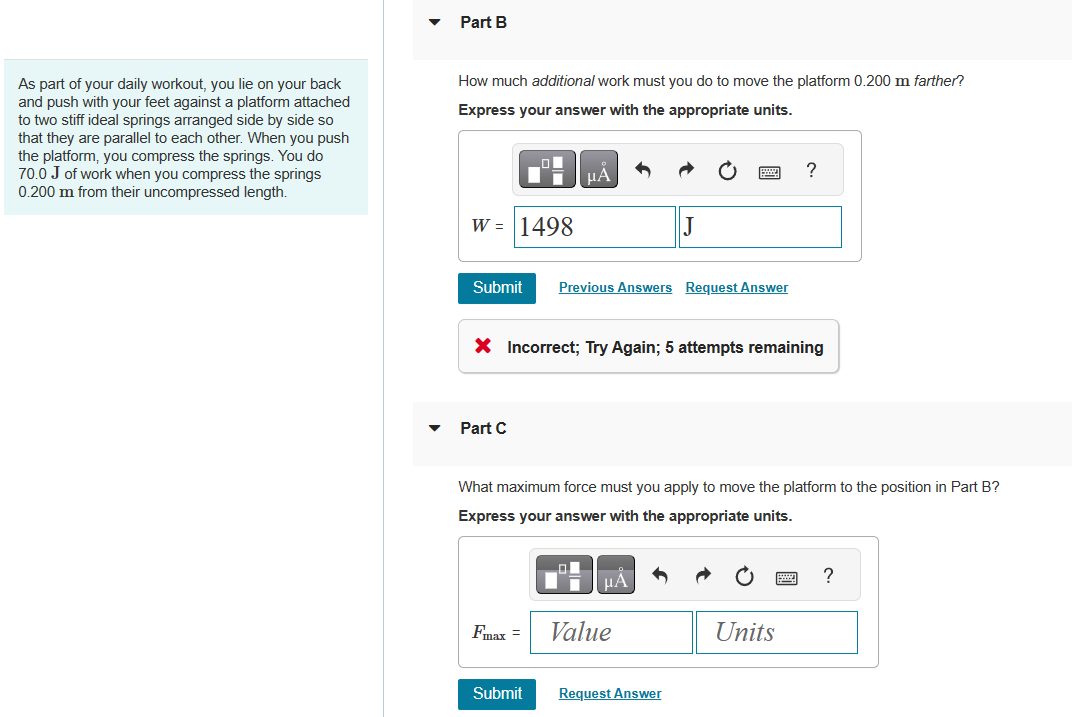 As part of your daily workout, you lie on your back
and push with your feet against a platform attached
to two stiff ideal springs arranged side by side so
that they are parallel to each other. When you push
the platform, you compress the springs. You do
70.0 J of work when you compress the springs
0.200 m from their uncompressed length.
Part B
How much additional work must you do to move the platform 0.200 m farther?
Express your answer with the appropriate units.
W = 1498
Submit
Part C
LO
Fmax =
μA
Submit
X Incorrect; Try Again; 5 attempts remaining
Previous Answers Request Answer
What maximum force must you apply to move the platform to the position in Part B?
Express your answer with the appropriate units.
J
μA
Value
Request Answer
?
Units
?