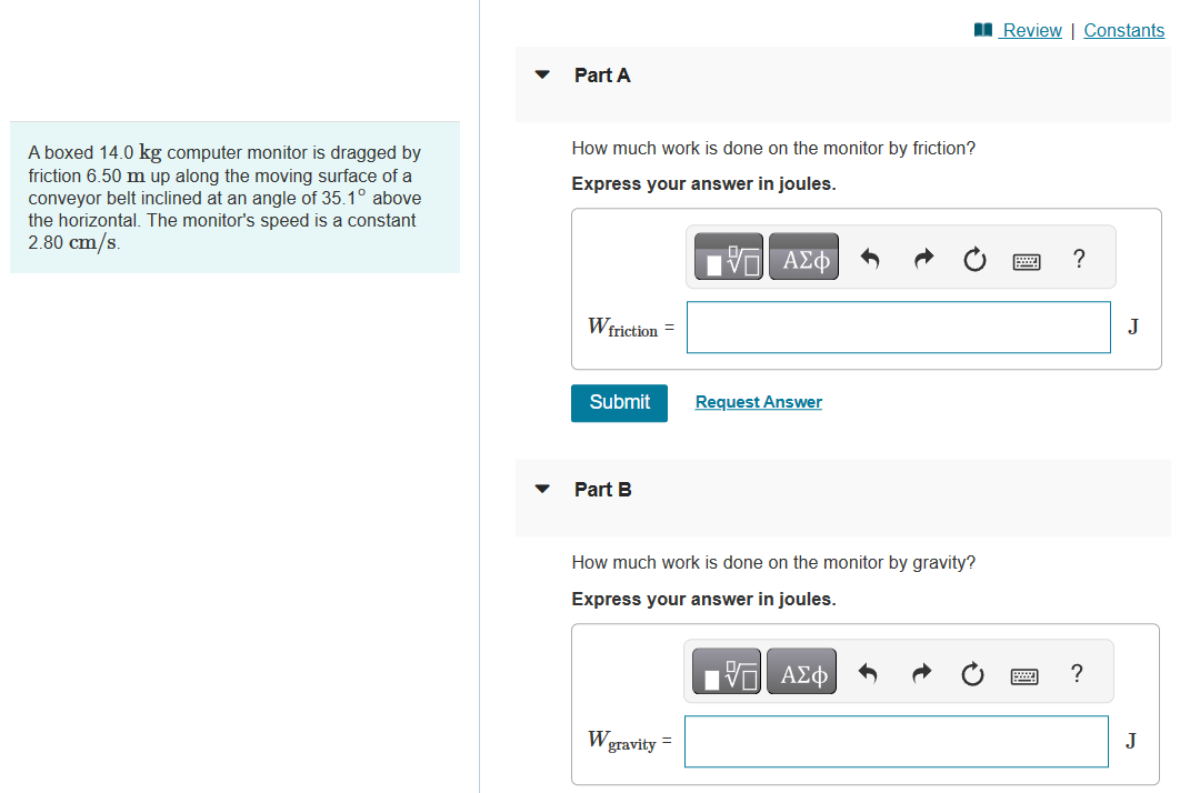 A boxed 14.0 kg computer monitor is dragged by
friction 6.50 m up along the moving surface of a
conveyor belt inclined at an angle of 35.1° above
the horizontal. The monitor's speed is a constant
2.80 cm/s.
Part A
How much work is done on the monitor by friction?
Express your answer in joules.
W friction =
Submit
Part B
W
OF
IVE ΑΣΦ
How much work is done on the monitor by gravity?
Express your answer in joules.
gravity =
Request Answer
- ΑΣΦ
Review | Constants
?
?
J
J