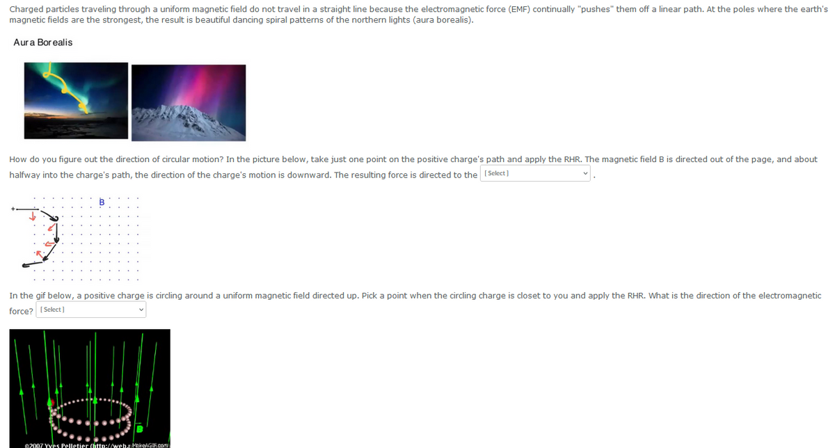 Charged particles traveling through a uniform magnetic field do not travel in a straight line because the electromagnetic force (EMF) continually "pushes" them off a linear path. At the poles where the earth's
magnetic fields are the strongest, the result is beautiful dancing spiral patterns of the northern lights (aura borealis).
Aura Borealis
How do you figure out the direction of circular motion? In the picture below, take just one point on the positive charge's path and apply the RHR. The magnetic field B is directed out of the page, and about
halfway into the charge's path, the direction of the charge's motion is downward. The resulting force is directed to the [Select]
In the gif below, a positive charge is circling around a uniform magnetic field directed up. Pick a point when the circling charge is closet to you and apply the RHR. What is the direction of the electromagnetic
force? [Select]
2007 Yves Pelletier (http://web.r MakeAGIF.com