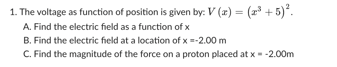 1. The voltage as function of position is given by: V (x) = (x³ + 5)².
A. Find the electric field as a function of x
B. Find the electric field at a location of x = -2.00 m
C. Find the magnitude of the force on a proton placed at x = -2.00m