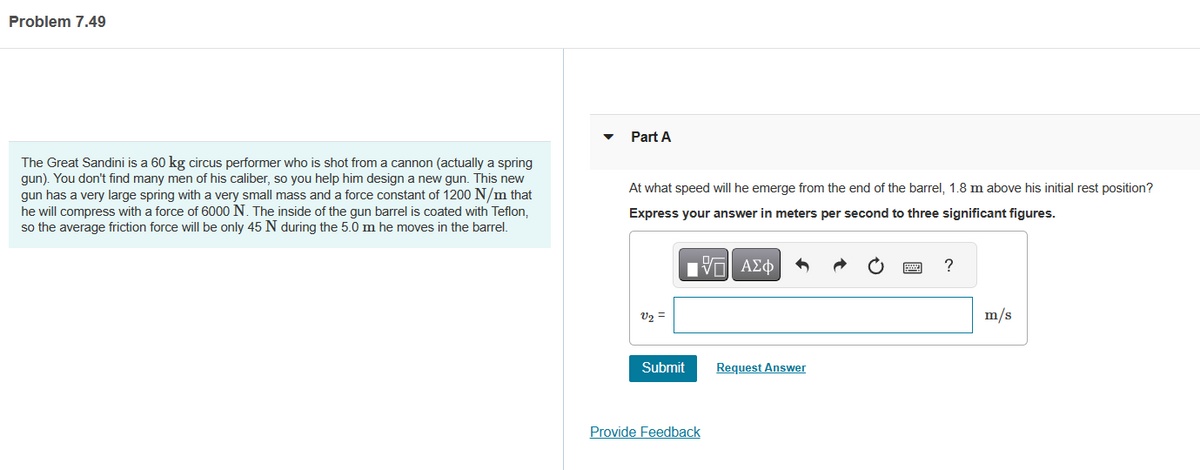 Problem 7.49
The Great Sandini is a 60 kg circus performer who is shot from a cannon (actually a spring
gun). You don't find many men of his caliber, so you help him design a new gun. This new
gun has a very large spring with a very small mass and a force constant of 1200 N/m that
he will compress with a force of 6000 N. The inside of the gun barrel is coated with Teflon,
so the average friction force will be only 45 N during the 5.0 m he moves in the barrel.
Part A
At what speed will he emerge from the end of the barrel, 1.8 m above his initial rest position?
Express your answer in meters per second to three significant figures.
IVE ΑΣΦΑ
v₂ =
Submit
Provide Feedback
Request Answer
?
m/s