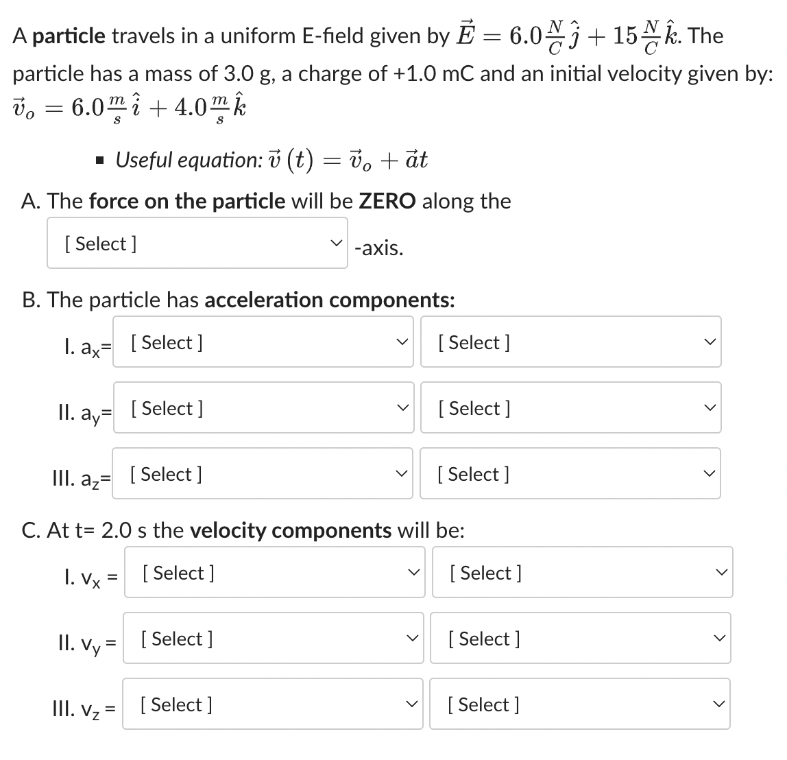 A particle travels in a uniform E-field given by E = 6.0+ 15. The
particle has a mass of 3.0 g, a charge of +1.0 mC and an initial velocity given by:
Vo =
vo 6.0m i +4.0m k
▪ Useful equation:v (t) = v₁ + at
A. The force on the particle will be ZERO along the
[Select]
-axis.
B. The particle has acceleration components:
1. ax=
[Select]
II. ay
III. az
II. Vy
=
[Select]
III. V₂ =
[Select]
C. At t= 2.0 s the velocity components will be:
1. Vx=
[Select]
[ Select]
[Select]
[Select]
[Select]
[Select]
[Select]
[Select]
[Select]
>
>