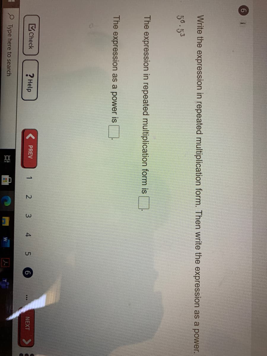 1.
6.
i
Write the expression in repeated multiplication form. Then write the expression as a power.
56.53
The expression in repeated multiplication form is
The expression as a power is
Check
? Help
( PREV
2 3 4 5
NEXT
P Type here to search
