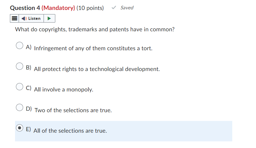 Question 4 (Mandatory) (10 points)
Listen
Saved
What do copyrights, trademarks and patents have in common?
A) Infringement of any of them constitutes a tort.
B) All protect rights to a technological development.
C) All involve a monopoly.
D) Two of the selections are true.
E) All of the selections are true.