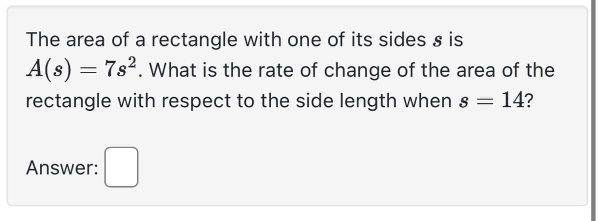 The area of rectangle with one of its sides sis
A(s) = 7s². What is the rate of change of the area of the
rectangle with respect to the side length when s = 14?
Answer: