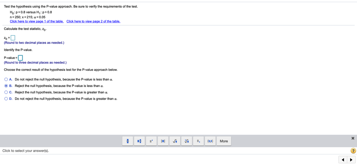 Test the hypothesis using the P-value approach. Be sure to verify the requirements of the test.
Ho: p= 0.8 versus H,: p> 0.8
n= 250; x = 215; a = 0.05
Click here to view page 1 of the table. Click here to view page 2 of the table.
Calculate the test statistic, Zo.
%3D
(Round to two decimal places as needed.)
Identify the P-value.
P-value =
(Round to three decimal places as needed.)
Choose the correct result of the hypothesis test for the P-value approach below.
A. Do not reject the null hypothesis, because the P-value is less than a.
B. Reject the null hypothesis, because the P-value is less than a.
C. Reject the null hypothesis, because the P-value is greater than a.
D. Do not reject the null hypothesis, because the P-value is greater than a.
(ц)
More
Click to select your answer(s).

