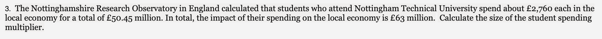 3. The Nottinghamshire Research Observatory in England calculated that students who attend Nottingham Technical University spend about £2,760 each in the
local economy for a total of £50.45 million. In total, the impact of their spending on the local economy is £63 million. Calculate the size of the student spending
multiplier.
