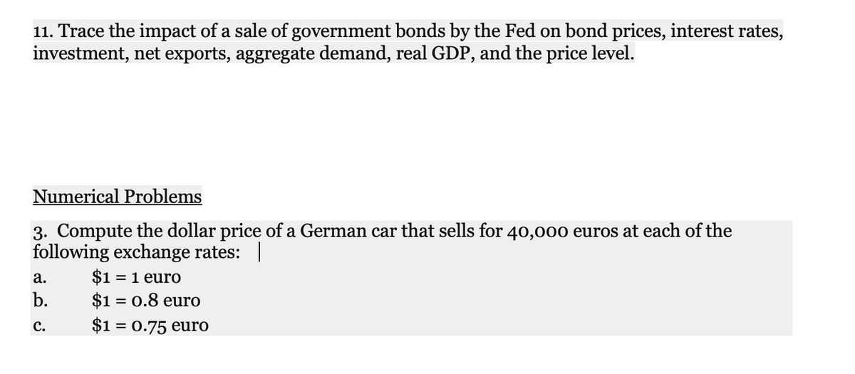 11. Trace the impact of a sale of government bonds by the Fed on bond prices, interest rates,
investment, net exports, aggregate demand, real GDP, and the price level.
Numerical Problems
3. Compute the dollar price of a German car that sells for 40,000 euros at each of the
following exchange rates: |
а.
$1 = 1 euro
b.
$1 = 0.8 euro
с.
$1 = 0.75 euro
