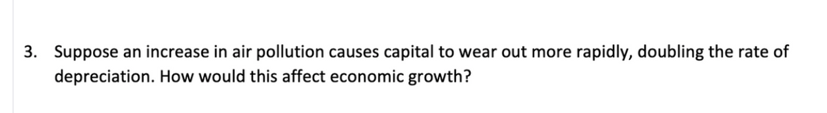 3. Suppose an increase in air pollution causes capital to wear out more rapidly, doubling the rate of
depreciation. How would this affect economic growth?
