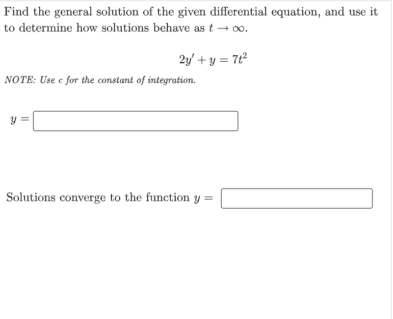 Find the general solution of the given differential equation, and use it
to determine how solutions behave as t → ∞.
2y' + y = 7t²
NOTE: Use c for the constant of integration.
Y
Solutions converge to the function y =
||