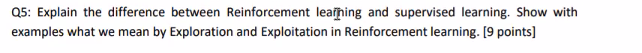 Q5: Explain the difference between Reinforcement learning and supervised learning. Show with
examples what we mean by Exploration and Exploitation in Reinforcement learning. [9 points]
