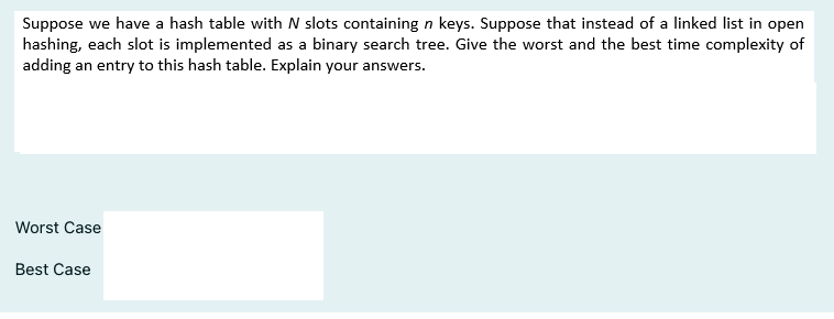 Suppose we have a hash table with N slots containing n keys. Suppose that instead of a linked list in open
hashing, each slot is implemented as a binary search tree. Give the worst and the best time complexity of
adding an entry to this hash table. Explain your answers.
Worst Case
Best Case
