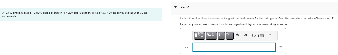 A-2.5% grade meets a +2.50% grade at station 4 + 200 and elevation 164.657 mm, 180-m curve, stakeout at 30-m
increments.
▼
Part A
List station elevations for an equal-tangent parabolic curve for the data given. Give the elevations in order of increasing X.
Express your answers in meters to six significant figures separated by commas.
[V] ΑΣΦ
Elev =
J↑
h
?
m