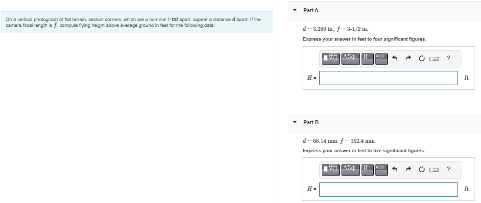 On a vertical photograph of flat terrain, section corners, which are a nominal 1-mi apart, appear a distance d apart. If the
camera focal length is f. compute flying height above average ground in feet for the following data:
Part A
d=3.289 in.; f=3-1/2 in.
Express your answer in feet to four significant figures.
H=
Part B
ΑΣΦΗ Π It veci 6 A
H=
ΠΗΓΙΑΣΦ
d=68.14 mm; f = 152.4 mm
Express your answer in feet to five significant figures.
ΔΙΑΣΦΗ
It Ivec
F
?
?
ft
ft