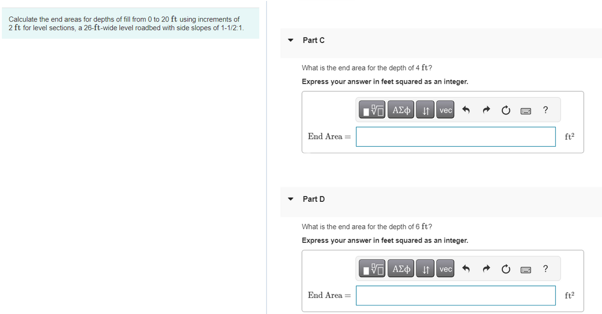 Calculate the end areas for depths of fill from 0 to 20 ft using increments of
2 ft for level sections, a 26-ft-wide level roadbed with side slopes of 1-1/2:1.
Part C
What is the end area for the depth of 4 ft?
Express your answer in feet squared as an integer.
End Area =
Part D
OF
IVE ΑΣΦ ↓↑ vec
What is the end area for the depth of 6 ft?
Express your answer in feet squared as an integer.
End Area =
G| ΑΣΦ ↓↑ vec h
?
?
ft²
ft²