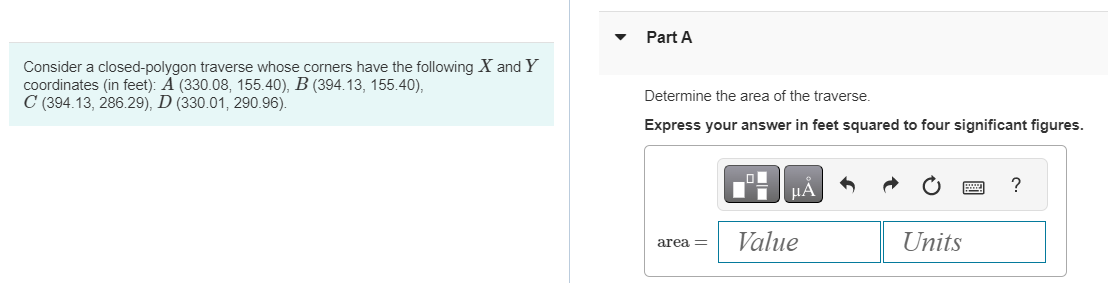Consider a closed-polygon traverse whose corners have the following X and Y
coordinates (in feet): A (330.08, 155.40), B (394.13, 155.40),
C (394.13, 286.29), D (330.01, 290.96).
Part A
Determine the area of the traverse.
Express your answer in feet squared to four significant figures.
area =
ΜΑ
Value
Units