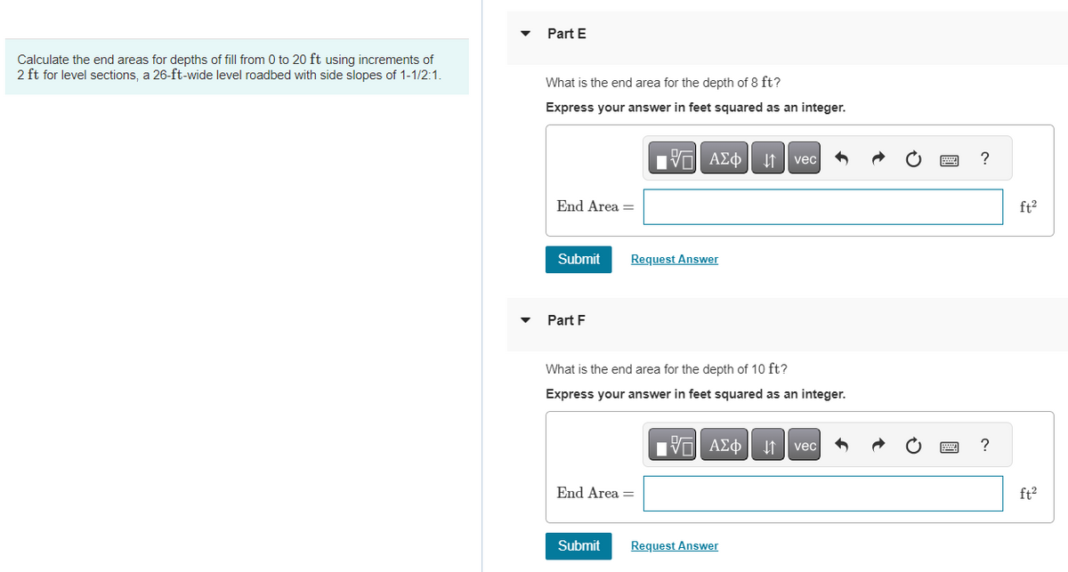Calculate the end areas for depths of fill from 0 to 20 ft using increments of
2 ft for level sections, a 26-ft-wide level roadbed with side slopes of 1-1/2:1.
Part E
What is the end area for the depth of 8 ft?
Express your answer in feet squared as an integer.
End Area =
Submit
Part F
VAΣ vec
ΑΣΦ
Request Answer
What is the end area for the depth of 10 ft?
Express your answer in feet squared as an integer.
End Area =
Submit
17 ΑΣΦ ↓↑
Request Answer
vec
wwwww
B
?
?
ft²
ft²