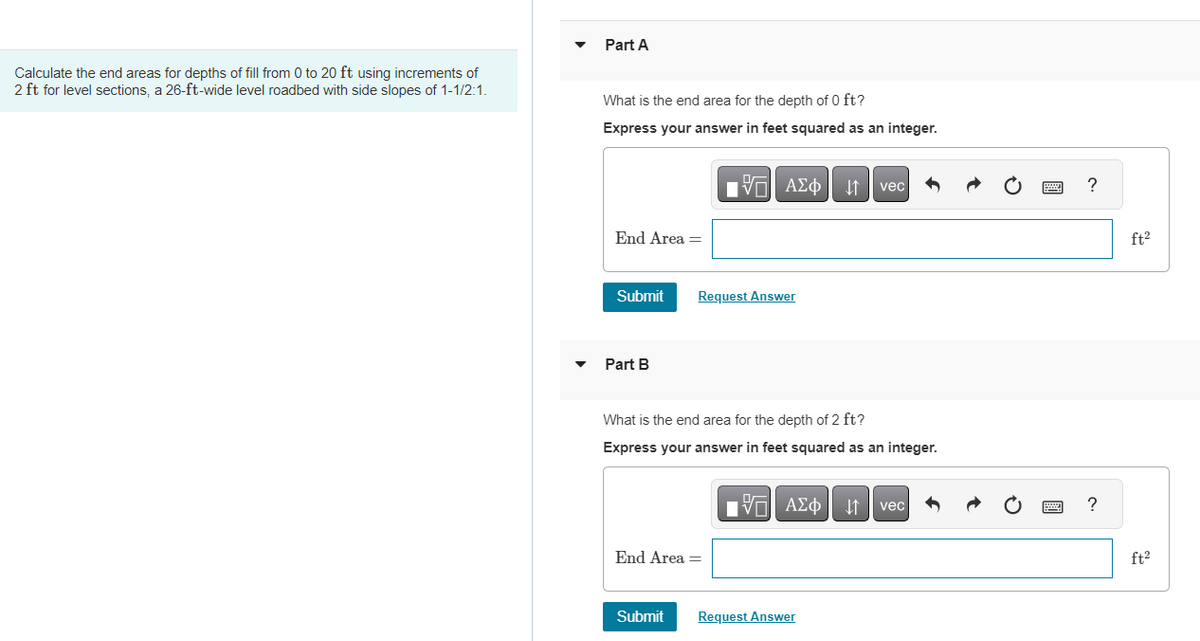 Calculate the end areas for depths of fill from 0 to 20 ft using increments of
2 ft for level sections, a 26-ft-wide level roadbed with side slopes of 1-1/2:1.
Part A
What is the end area for the depth of 0 ft?
Express your answer in feet squared as an integer.
End Area =
Submit
Part B
ΠΙ ΑΣΦ
ΑΣΦ | 41
Request Answer
End Area =
Submit
What is the end area for the depth of 2 ft?
Express your answer in feet squared as an integer.
—| ΑΣΦΑ
vec
Request Answer
vec
?
?
ft²
ft²