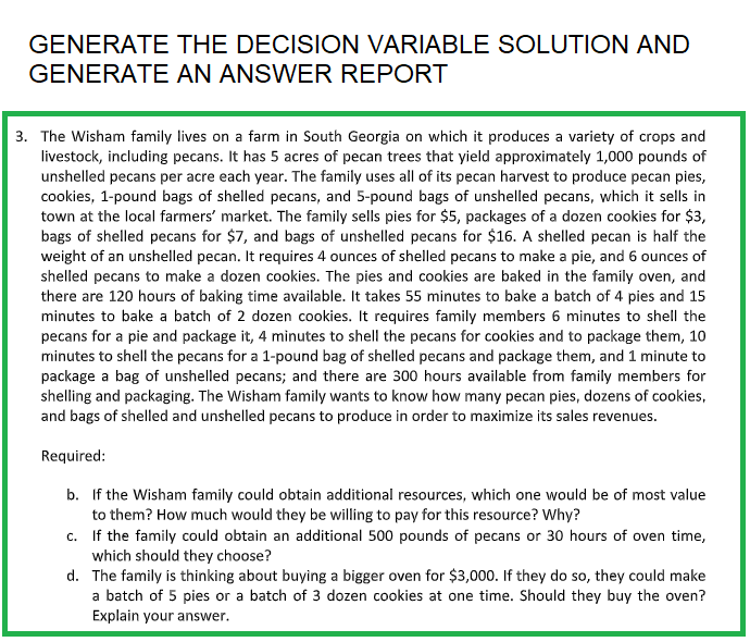 GENERATE THE DECISION VARIABLE SOLUTION AND
GENERATE AN ANSWER REPORT
3. The Wisham family lives on a farm in South Georgia on which it produces a variety of crops and
livestock, including pecans. It has 5 acres of pecan trees that yield approximately 1,000 pounds of
unshelled pecans per acre each year. The family uses all of its pecan harvest to produce pecan pies,
cookies, 1-pound bags of shelled pecans, and 5-pound bags of unshelled pecans, which it sells in
town at the local farmers' market. The family sells pies for $5, packages of a dozen cookies for $3,
bags of shelled pecans for $7, and bags of unshelled pecans for $16. A shelled pecan is half the
weight of an unshelled pecan. It requires 4 ounces of shelled pecans to make a pie, and 6 ounces of
shelled pecans to make a dozen cookies. The pies and cookies are baked in the family oven, and
there are 120 hours of baking time available. It takes 55 minutes to bake a batch of 4 pies and 15
minutes to bake a batch of 2 dozen cookies. It requires family members 6 minutes to shell the
pecans for a pie and package it, 4 minutes to shell the pecans for cookies and to package them, 10
minutes to shell the pecans for a 1-pound bag of shelled pecans and package them, and 1 minute to
package a bag of unshelled pecans; and there are 300 hours available from family members for
shelling and packaging. The Wisham family wants to know how many pecan pies, dozens of cookies,
and bags of shelled and unshelled pecans to produce in order to maximize its sales revenues.
Required:
b. If the Wisham family could obtain additional resources, which one would be of most value
to them? How much would they be willing to pay for this resource? Why?
c. If the family could obtain an additional 500 pounds of pecans or 30 hours of oven time,
which should they choose?
d. The family is thinking about buying a bigger oven for $3,000. If they do so, they could make
a batch of 5 pies or a batch of 3 dozen cookies at one time. Should they buy the oven?
Explain your answer.