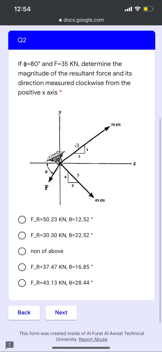 12:54
a docs.google.com
Q2
If o=80° and F=35 KN, determine the
magnitude of the resultant force and its
direction measured clockwise from the
positive x axis *
70 KN
1
F
45 KN
F_R=50.23 KN, 0=12.52 °
F_R=30.30 KN, 0=22.52 °
non of above
F_R=37.47 KN, 0=16.85 °
O F_R=43.13 KN, 0=28.44 °
Back
Next
This form was created inside of Al-Furat Al-Awsat Technical
University. Report Abuse
