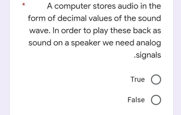 A computer stores audio in the
form of decimal values of the sound
wave. In order to play these back as
sound on a speaker we need analog
.signals
True O
False O
