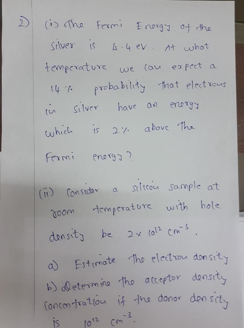 2)
(i) The Fermi
Silver is
temperature we
14%
in
which
Fermi
Energy of the
4.4 ev. At what
(au expect a
probability that electrons
have an
silver
Joom
density
is 2%
energy?
(11) Consider
silicon sample at
temperature with hole
2x (012 cm-3
be
energy
a
above the
a) Estimate the electron density
b) determine the acceptor density
Concentration if the donor density
is
1012