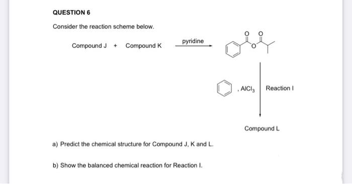 QUESTION 6
Consider the reaction scheme below.
Compound J + Compound K
pyridine
a) Predict the chemical structure for Compound J, K and L.
b) Show the balanced chemical reaction for Reaction I.
AICI ₂
Reaction I
Compound L