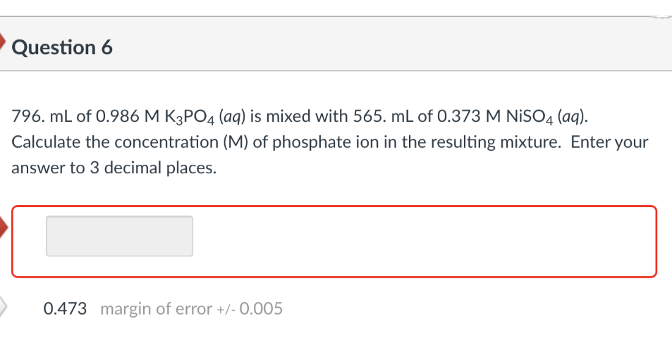 Question 6
796. mL of 0.986 M K3PO4 (aq) is mixed with 565. mL of 0.373 M NISO4 (aq).
Calculate the concentration (M) of phosphate ion in the resulting mixture. Enter your
answer to 3 decimal places.
0.473 margin of error +/- 0.005