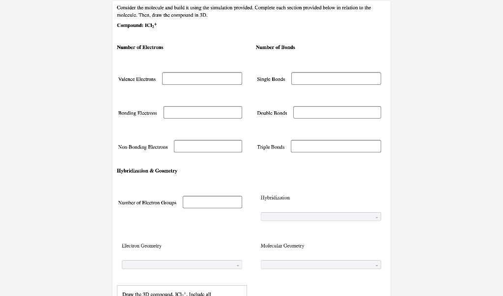 Consider the molecule and build it using the simulation provided. Complete each section provided below in relation to the
molecule. Then, draw the compound in 3D.
Compound: ICI₂+
Number of Electrons
Valence Electrons
Bonding Electrons
Non-Bonding Electrons
Hybridization & Geometry
Number of Electron Groups
Electron Geometry
Draw the 3D compound. ICI. Include all
Number of Bonds
Single Bonds
Double Bonds
Triple Bonds
Hybridization
Molecular Geometry