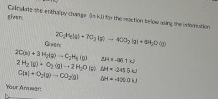 Calculate the enthalpy change (in kJ) for the reaction below using the information
given:
2C₂H6(g) +702 (g)→ 4CO₂ (g) + 6H₂O (g)
Given:
2C(s) + 3 H₂(g) → C₂H6 (9)
AH = -86.1 kJ
2 H₂ (g) + O₂(g) → 2 H₂O (g) AH = -245,5 kJ
AH = -409.0 kJ
C(s) + O₂(g) → CO₂(g)
1
Your Answer: