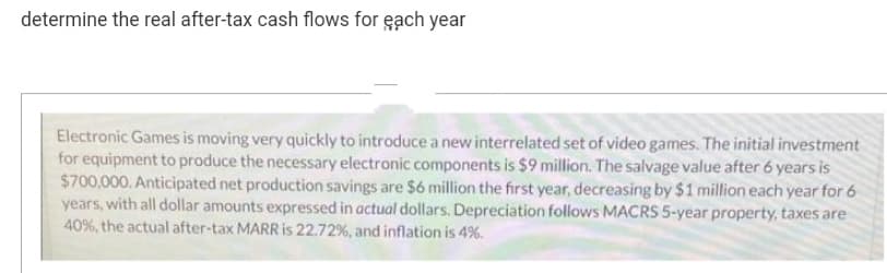 determine the real after-tax cash flows for each year
Electronic Games is moving very quickly to introduce a new interrelated set of video games. The initial investment
for equipment to produce the necessary electronic components is $9 million. The salvage value after 6 years is
$700,000. Anticipated net production savings are $6 million the first year, decreasing by $1 million each year for 6
years, with all dollar amounts expressed in actual dollars. Depreciation follows MACRS 5-year property, taxes are
40%, the actual after-tax MARR is 22.72%, and inflation is 4%.