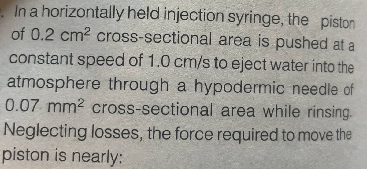 In a horizontally held injection syringe, the piston
of 0.2 cm² cross-sectional area is pushed at a
constant speed of 1.0 cm/s to eject water into the
atmosphere through a hypodermic needle of
0.07 mm² cross-sectional area while rinsing.
Neglecting losses, the force required to move the
piston is nearly: