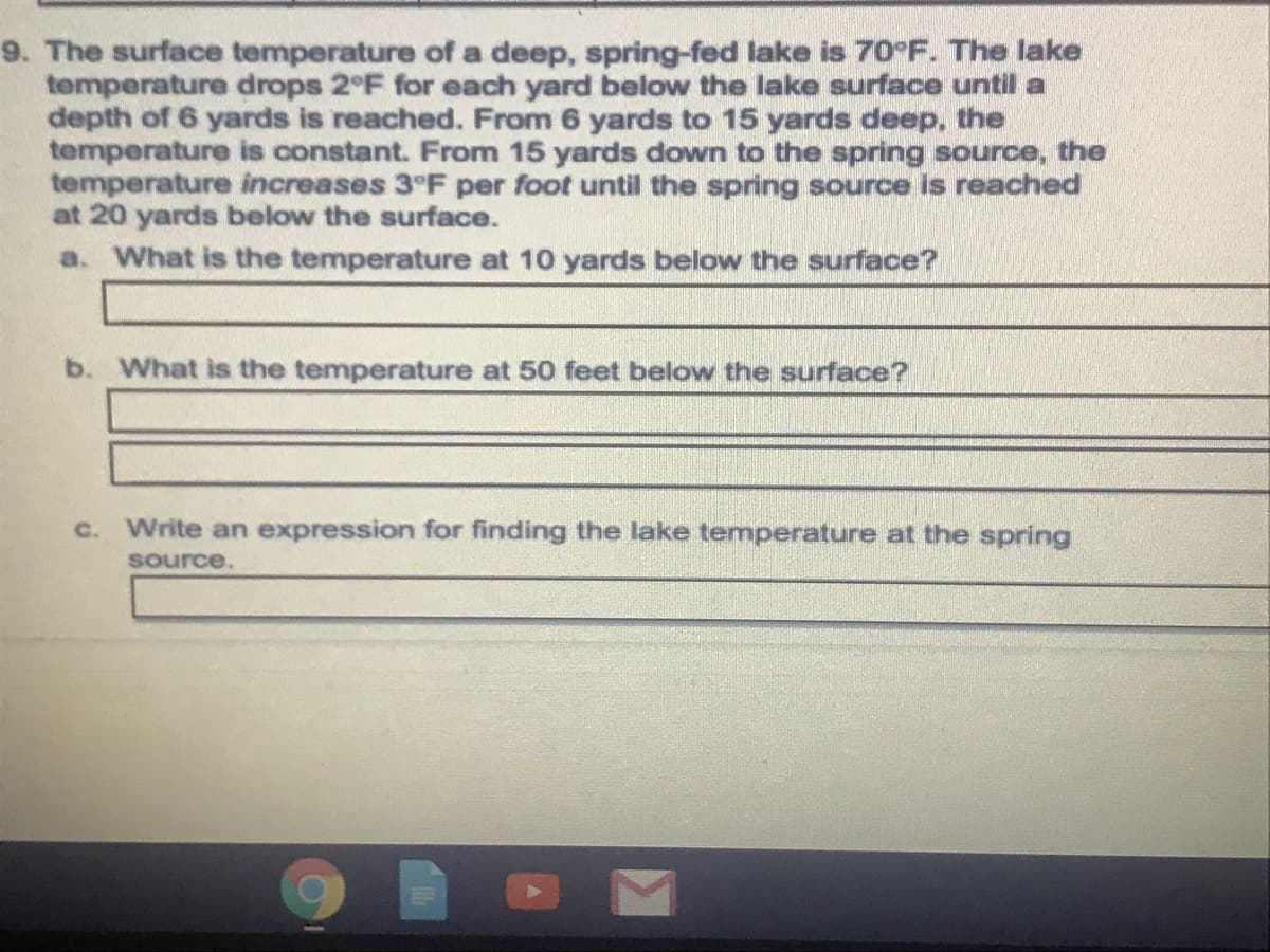 The surface temperature of a deep, spring-fed lake is 70°F. The lake
temperature drops 2°F for each yard below the lake surface until a
depth of 6 yards is reached. From 6 yards to 15 yards deep, the
temperature is constant. From 15 yards down to the spring source, the
temperature increases 3°F per foot until the spring source is reached
at 20 yards below the surface.
a. What is the temperature at 10 yards below the surface?
b. What is the temperature at 50 feet below the surface?
c. Write an expression for finding the lake temperature at the spring
source.
