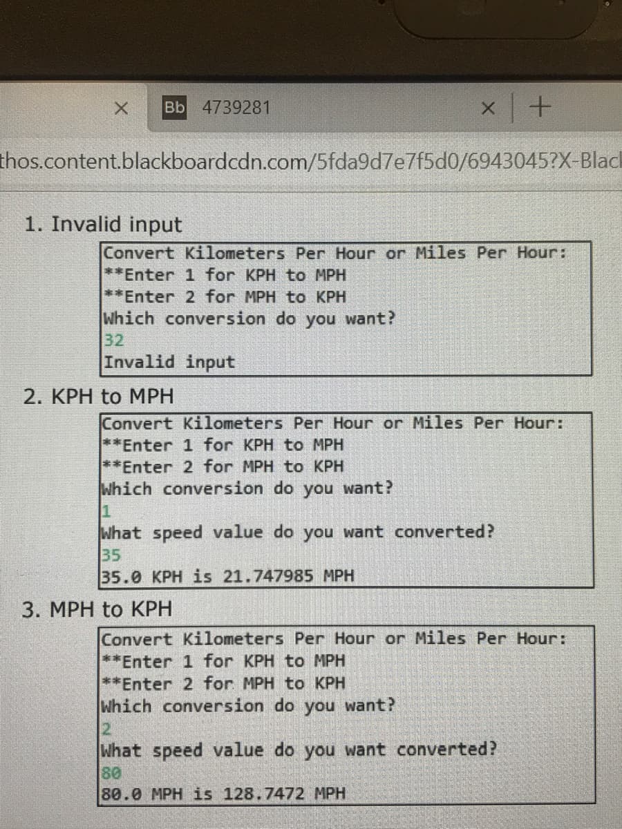 вЬ 4739281
thos.content.blackboardcdn.com/5fda9d7e7f5d0/6943045?X-Blad
1. Invalid input
Convert Kilometers Per Hour or Miles Per Hour:
**Enter 1 for KPH to MPH
**Enter 2 for MPH to KPH
Which conversion do you want?
32
Invalid input
2. KPH to MPH
Convert Kilometers Per Hour or Miles Per Hour:
**Enter 1 for KPH to MPH
**Enter 2 for MPH to KPH
Which conversion do you want?
What speed value do you want converted?
35
35.0 KPH is 21.747985 MPH
3. MPH to KPH
Convert Kilometers Per Hour or Miles Per Hour:
**Enter 1 for KPH to MPH
**Enter 2 for MPH to KPH
Which conversion do you want?
12
What speed value do you want converted?
80
80.0 MPH is 128.7472 MPH

