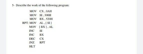 5- Describe the work of the following program:
MOV
CX,0AH
MOV
SI, 300H
MOV
BX, 520H
RPT: MOV
AL, [SI]
MOV
[BX], AL
INC
SI
INC
BX
DEC CX
JNZ RPT
HLT