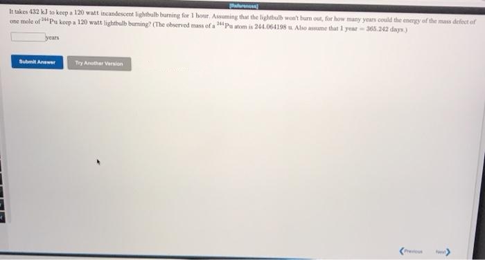 uuren
It takes 432 kJ to keep a 120 watt incandescent lightbulb burning for 1 hour. Assuming that the lighthulb won't burn out, for how many years could the energy of the mass defect ofr
one mole of Pu keep a 120 watt lightbulb burming? (The observed mass of a Pu atom is 244.064198 u. Also assume that 1 year- 365.242 days.)
years
Submit Answer
Try Anuther Version
Presious

